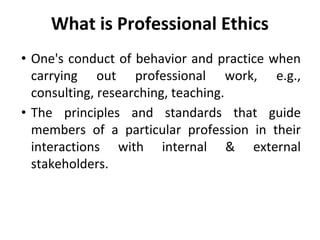 What is Professional Ethics
• One's conduct of behavior and practice when
carrying out professional work, e.g.,
consulting, researching, teaching.
• The principles and standards that guide
members of a particular profession in their
interactions with internal & external
stakeholders.
 