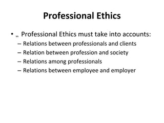 Professional Ethics
• „ Professional Ethics must take into accounts:
– Relations between professionals and clients
– Relation between profession and society
– Relations among professionals
– Relations between employee and employer
 