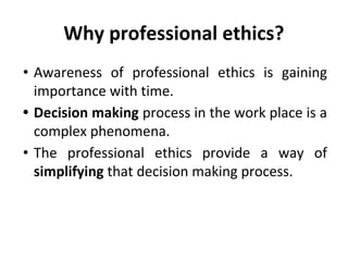 Why professional ethics?
• Awareness of professional ethics is gaining
importance with time.
• Decision making process in the work place is a
complex phenomena.
• The professional ethics provide a way of
simplifying that decision making process.
 