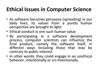 Ethical Issues in Computer Science
• As software becomes pervasive (spreading) in our
daily lives, its values from a purely human
perspective are brought to light.
• Ethical conduct is one such human value.
• By participating in a software development
process, computer scientists can influence the
final product, namely the software itself, in
different ways including those that may be
contrary to public interest.
• In other words, they could engage in an unethical
behavior, intentionally or un-intentionally.
 
