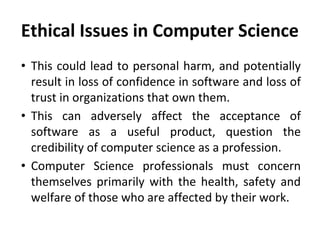 Ethical Issues in Computer Science
• This could lead to personal harm, and potentially
result in loss of confidence in software and loss of
trust in organizations that own them.
• This can adversely affect the acceptance of
software as a useful product, question the
credibility of computer science as a profession.
• Computer Science professionals must concern
themselves primarily with the health, safety and
welfare of those who are affected by their work.
 