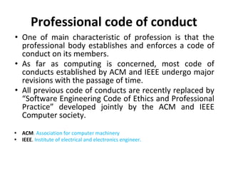 Professional code of conduct
• One of main characteristic of profession is that the
professional body establishes and enforces a code of
conduct on its members.
• As far as computing is concerned, most code of
conducts established by ACM and IEEE undergo major
revisions with the passage of time.
• All previous code of conducts are recently replaced by
“Software Engineering Code of Ethics and Professional
Practice” developed jointly by the ACM and IEEE
Computer society.
• ACM. Association for computer machinery
• IEEE. Institute of electrical and electronics engineer.
 