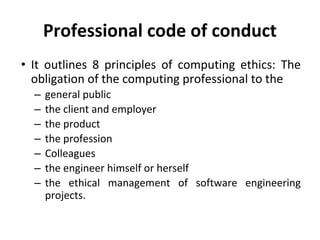 Professional code of conduct
• It outlines 8 principles of computing ethics: The
obligation of the computing professional to the
– general public
– the client and employer
– the product
– the profession
– Colleagues
– the engineer himself or herself
– the ethical management of software engineering
projects.
 