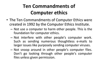 Ten Commandments of
Computer ethics
• The Ten Commandments of Computer Ethics were
created in 1992 by the Computer Ethics Institute.
– Not use a computer to harm other people. This is the
foundation for computer ethics.
– Not interfere with other people’s computer work.
Such as sending numerous thoughtless e-mails to
larger issues like purposely sending computer viruses.
– Not snoop around in other people’s computer files.
Don’t go looking through other people’s computer
files unless given permission.
 