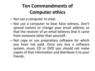 Ten Commandments of
Computer ethics
– Not use a computer to steal.
– Not use a computer to bear false witness. Don’t
spread rumors or change your email address so
that the receiver of an email believes that it came
from someone other than yourself.
– Not copy or use proprietary software for which
you have not paid. Once you buy a software
system, music CD or DVD you should not make
copies of that information and distribute it to your
friends.
 