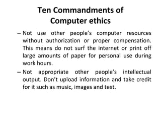 Ten Commandments of
Computer ethics
– Not use other people’s computer resources
without authorization or proper compensation.
This means do not surf the internet or print off
large amounts of paper for personal use during
work hours.
– Not appropriate other people’s intellectual
output. Don’t upload information and take credit
for it such as music, images and text.
 