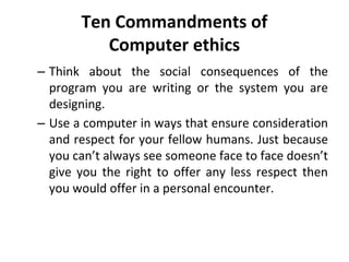 Ten Commandments of
Computer ethics
– Think about the social consequences of the
program you are writing or the system you are
designing.
– Use a computer in ways that ensure consideration
and respect for your fellow humans. Just because
you can’t always see someone face to face doesn’t
give you the right to offer any less respect then
you would offer in a personal encounter.
 