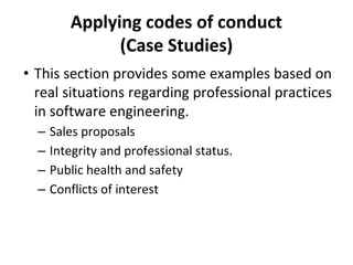Applying codes of conduct
(Case Studies)
• This section provides some examples based on
real situations regarding professional practices
in software engineering.
– Sales proposals
– Integrity and professional status.
– Public health and safety
– Conflicts of interest
 