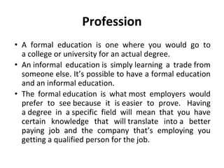 Profession
• A formal education is one where you would go to
a college or university for an actual degree.
• An informal education is simply learning a trade from
someone else. It’s possible to have a formal education
and an informal education.
• The formal education is what most employers would
prefer to see because it is easier to prove. Having
a degree in a specific field will mean that you have
certain knowledge that will translate into a better
paying job and the company that’s employing you
getting a qualified person for the job.
 
