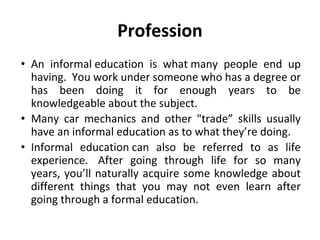 Profession
• An informal education is what many people end up
having. You work under someone who has a degree or
has been doing it for enough years to be
knowledgeable about the subject.
• Many car mechanics and other "trade” skills usually
have an informal education as to what they’re doing.
• Informal education can also be referred to as life
experience. After going through life for so many
years, you’ll naturally acquire some knowledge about
different things that you may not even learn after
going through a formal education.
 