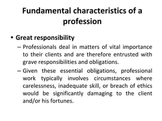 Fundamental characteristics of a
profession
• Great responsibility
– Professionals deal in matters of vital importance
to their clients and are therefore entrusted with
grave responsibilities and obligations.
– Given these essential obligations, professional
work typically involves circumstances where
carelessness, inadequate skill, or breach of ethics
would be significantly damaging to the client
and/or his fortunes.
 
