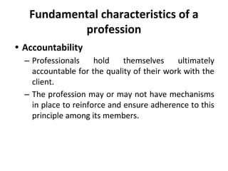 Fundamental characteristics of a
profession
• Accountability
– Professionals hold themselves ultimately
accountable for the quality of their work with the
client.
– The profession may or may not have mechanisms
in place to reinforce and ensure adherence to this
principle among its members.
 