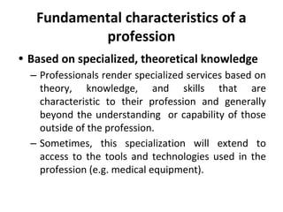 Fundamental characteristics of a
profession
• Based on specialized, theoretical knowledge
– Professionals render specialized services based on
theory, knowledge, and skills that are
characteristic to their profession and generally
beyond the understanding or capability of those
outside of the profession.
– Sometimes, this specialization will extend to
access to the tools and technologies used in the
profession (e.g. medical equipment).
 