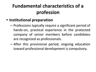 Fundamental characteristics of a
profession
• Institutional preparation
– Professions typically require a significant period of
hands-on, practical experience in the protected
company of senior members before candidates
are recognized as professionals.
– After this provisional period, ongoing education
toward professional development is compulsory.
 