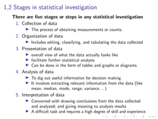1.2 Stages in statistical investigation
There are five stages or steps in any statistical investigation
1. Collection of data
I The process of obtaining measurements or counts.
2. Organization of data
I Includes editing, classifying, and tabulating the data collected
3. Presentation of data
I overall view of what the data actually looks like
I facilitate further statistical analysis
I Can be done in the form of tables and graphs or diagrams
4. Analysis of data
I To dig out useful information for decision making
I It involves extracting relevant information from the data (like
mean, median, mode, range, variance. . . )
5. Interpretation of data
I Concerned with drawing conclusions from the data collected
and analyzed; and giving meaning to analysis results
I A difficult task and requires a high degree of skill and experience
 