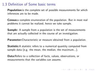 1.3 Definition of Some basic terms
Population:is the complete set of possible measurements for which
inferences are to be made.
Census:a complete enumeration of the population. But in most real
problems it cannot be realized, hence we take sample.
Sample: A sample from a population is the set of measurements
that are actually collected in the course of an investigation.
Parameter:Characteristic or measure obtained from a population.
Statistic:A statistic refers to a numerical quantity computed from
sample data (e.g. the mean, the median, the maximum...).
Data:Refers to a collection of facts, values, observations, or
measurements that the variables can assume.
 