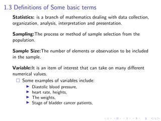 1.3 Definitions of Some basic terms
Statistics: is a branch of mathematics dealing with data collection,
organization, analysis, interpretation and presentation.
Sampling:The process or method of sample selection from the
population.
Sample Size:The number of elements or observation to be included
in the sample.
Variable:It is an item of interest that can take on many different
numerical values.
 Some examples of variables include:
I Diastolic blood pressure,
I heart rate, heights,
I The weights,
I Stage of bladder cancer patients,
 