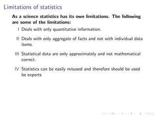 Limitations of statistics
As a science statistics has its own limitations. The following
are some of the limitations:
I Deals with only quantitative information.
II Deals with only aggregate of facts and not with individual data
items.
III Statistical data are only approximately and not mathematical
correct.
IV Statistics can be easily misused and therefore should be used
be experts
 