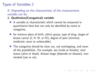 Types of Variables 2
A. Depending on the characteristic of the measurement,
variable can be:
1. Qualitative(Categorical) variable
I A variable or characteristic which cannot be measured in
quantitative form but can only be identified by name or
categories,
I for instance place of birth, ethnic group, type of drug, stages of
breast cancer (I, II, III, or IV), degree of pain (minimal,
moderate, sever or unbearable).
I The categories should be clear cut, not overlapping, and cover
all the possibilities. For example, sex (male or female), vital
status (alive or dead), disease stage (depends on disease), ever
smoked (yes or no).
 