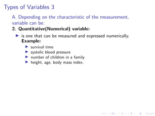 Types of Variables 3
A. Depending on the characteristic of the measurement,
variable can be:
2. Quantitative(Numerical) variable:
I is one that can be measured and expressed numerically.
Example:
I survival time
I systolic blood pressure
I number of children in a family
I height, age, body mass index.
 