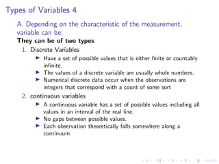 Types of Variables 4
A. Depending on the characteristic of the measurement,
variable can be:
They can be of two types
1. Discrete Variables
I Have a set of possible values that is either finite or countably
infinite.
I The values of a discrete variable are usually whole numbers.
I Numerical discrete data occur when the observations are
integers that correspond with a count of some sort
2. continuous variables
I A continuous variable has a set of possible values including all
values in an interval of the real line.
I No gaps between possible values.
I Each observation theoretically falls somewhere along a
continuum
 