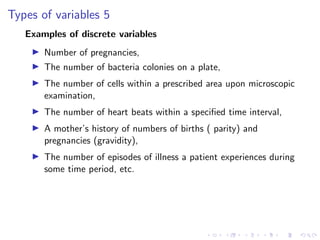 Types of variables 5
Examples of discrete variables
I Number of pregnancies,
I The number of bacteria colonies on a plate,
I The number of cells within a prescribed area upon microscopic
examination,
I The number of heart beats within a specified time interval,
I A mother’s history of numbers of births ( parity) and
pregnancies (gravidity),
I The number of episodes of illness a patient experiences during
some time period, etc.
 