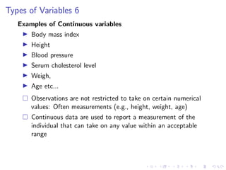 Types of Variables 6
Examples of Continuous variables
I Body mass index
I Height
I Blood pressure
I Serum cholesterol level
I Weigh,
I Age etc...
 Observations are not restricted to take on certain numerical
values: Often measurements (e.g., height, weight, age)
 Continuous data are used to report a measurement of the
individual that can take on any value within an acceptable
range
 
