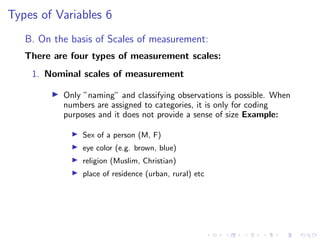 Types of Variables 6
B. On the basis of Scales of measurement:
There are four types of measurement scales:
1. Nominal scales of measurement
I Only ”naming” and classifying observations is possible. When
numbers are assigned to categories, it is only for coding
purposes and it does not provide a sense of size Example:
I Sex of a person (M, F)
I eye color (e.g. brown, blue)
I religion (Muslim, Christian)
I place of residence (urban, rural) etc
 