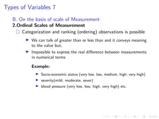 Types of Variables 7
B. On the basis of scale of Measurement
2.Ordinal Scales of Measurement
 Categorization and ranking (ordering) observations is possible
I We can talk of greater than or less than and it conveys meaning
to the value but;
I Impossible to express the real difference between measurements
in numerical terms
Example:
I Socio-economic status (very low, low, medium, high, very high)
I severity(mild, moderate, sever)
I blood pressure (very low, low, high, very high) etc.
 