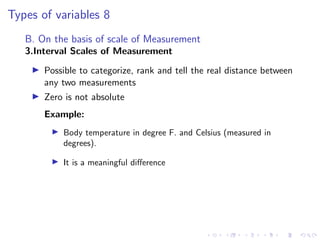 Types of variables 8
B. On the basis of scale of Measurement
3.Interval Scales of Measurement
I Possible to categorize, rank and tell the real distance between
any two measurements
I Zero is not absolute
Example:
I Body temperature in degree F. and Celsius (measured in
degrees).
I It is a meaningful difference
 