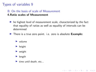 Types of variables 9
B. On the basis of scale of Measurement
4.Ratio scales of Measurement
I he highest level of measurement scale, characterized by the fact
that equality of ratios as well as equality of intervals can be
determined
I There is a true zero point. i.e. zero is absolute Example:
I volume
I height
I weight
I length
I time until death, etc...
 