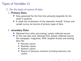 Types of Variables 11
C. On the basis of source of data
1. Primary Data:
I Data generated for the first time primarily/originally for the
study in question
I It needs the involvement of the researcher himself. Census and
sample survey are sources of primary types of data
2. secondary Data:
I Obtained from other pre-existing/ priorly collected sources
I In this case data were obtained from already collected sources
like newspaper, magazines, DHS, hospital records and existing
data like:
I Mortality reports
I Morbidity reports
I Epidemic reports
I Reports of laboratory utilization (including laboratory test
results)
 