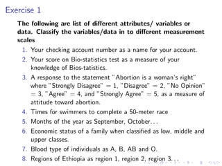 Exercise 1
The following are list of different attributes/ variables or
data. Classify the variables/data in to different measurement
scales
1. Your checking account number as a name for your account.
2. Your score on Bio-statistics test as a measure of your
knowledge of Bios-tatistics.
3. A response to the statement ”Abortion is a woman’s right”
where ”Strongly Disagree” = 1, ”Disagree” = 2, ”No Opinion”
= 3, ”Agree” = 4, and ”Strongly Agree” = 5, as a measure of
attitude toward abortion.
4. Times for swimmers to complete a 50-meter race
5. Months of the year as September, October. . .
6. Economic status of a family when classified as low, middle and
upper classes.
7. Blood type of individuals as A, B, AB and O.
8. Regions of Ethiopia as region 1, region 2, region 3. . .
 