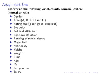 Assignment One
Categorize the following variables into nominal, ordinal,
interval or ratio
I Gender
I Grade(A, B, C, D and F )
I Rating scale(poor, good, excellent)
I Eye color
I Political affiliation
I Religious affiliation
I Ranking of tennis players
I Major field
I Nationality
I Height
I Weight
I Time
I Age
I IQ
I Temperature
I Salary
 