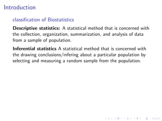 Introduction
classification of Biostatistics
Descriptive statistics: A statistical method that is concerned with
the collection, organization, summarization, and analysis of data
from a sample of population.
Inferential statistics A statistical method that is concerned with
the drawing conclusions/infering about a particular population by
selecting and measuring a random sample from the population.
 