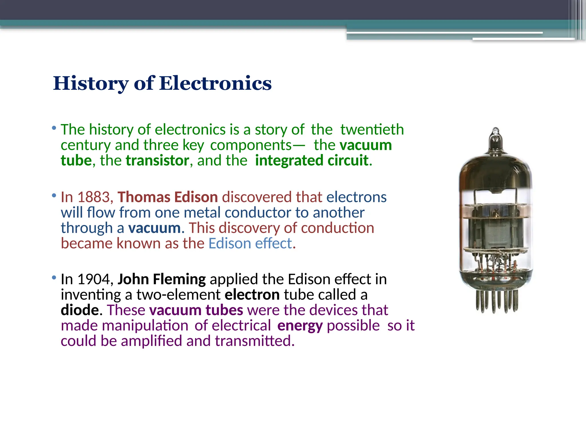 History of Electronics
• The history of electronics is a story of the twentieth
century and three key components— the vacuum
tube, the transistor, and the integrated circuit.
• In 1883, Thomas Edison discovered that electrons
will flow from one metal conductor to another
through a vacuum. This discovery of conduction
became known as the Edison effect.
• In 1904, John Fleming applied the Edison effect in
inventing a two-element electron tube called a
diode. These vacuum tubes were the devices that
made manipulation of electrical energy possible so it
could be amplified and transmitted.
 