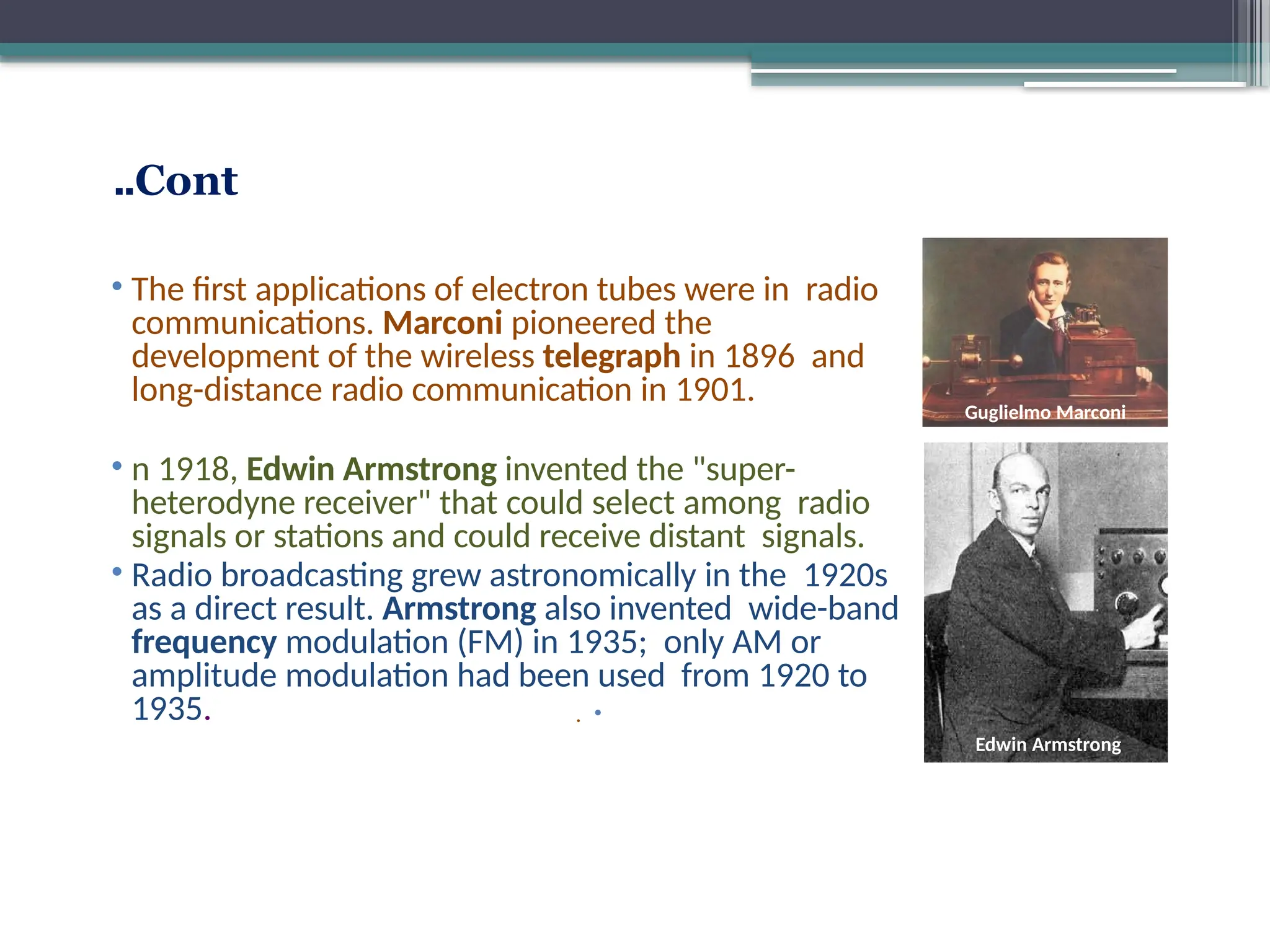 Cont
..
• The first applications of electron tubes were in radio
communications. Marconi pioneered the
development of the wireless telegraph in 1896 and
long-distance radio communication in 1901.
• n 1918, Edwin Armstrong invented the "super-
heterodyne receiver" that could select among radio
signals or stations and could receive distant signals.
• Radio broadcasting grew astronomically in the 1920s
as a direct result. Armstrong also invented wide-band
frequency modulation (FM) in 1935; only AM or
amplitude modulation had been used from 1920 to
1935. •
.
Guglielmo Marconi
Edwin Armstrong
 