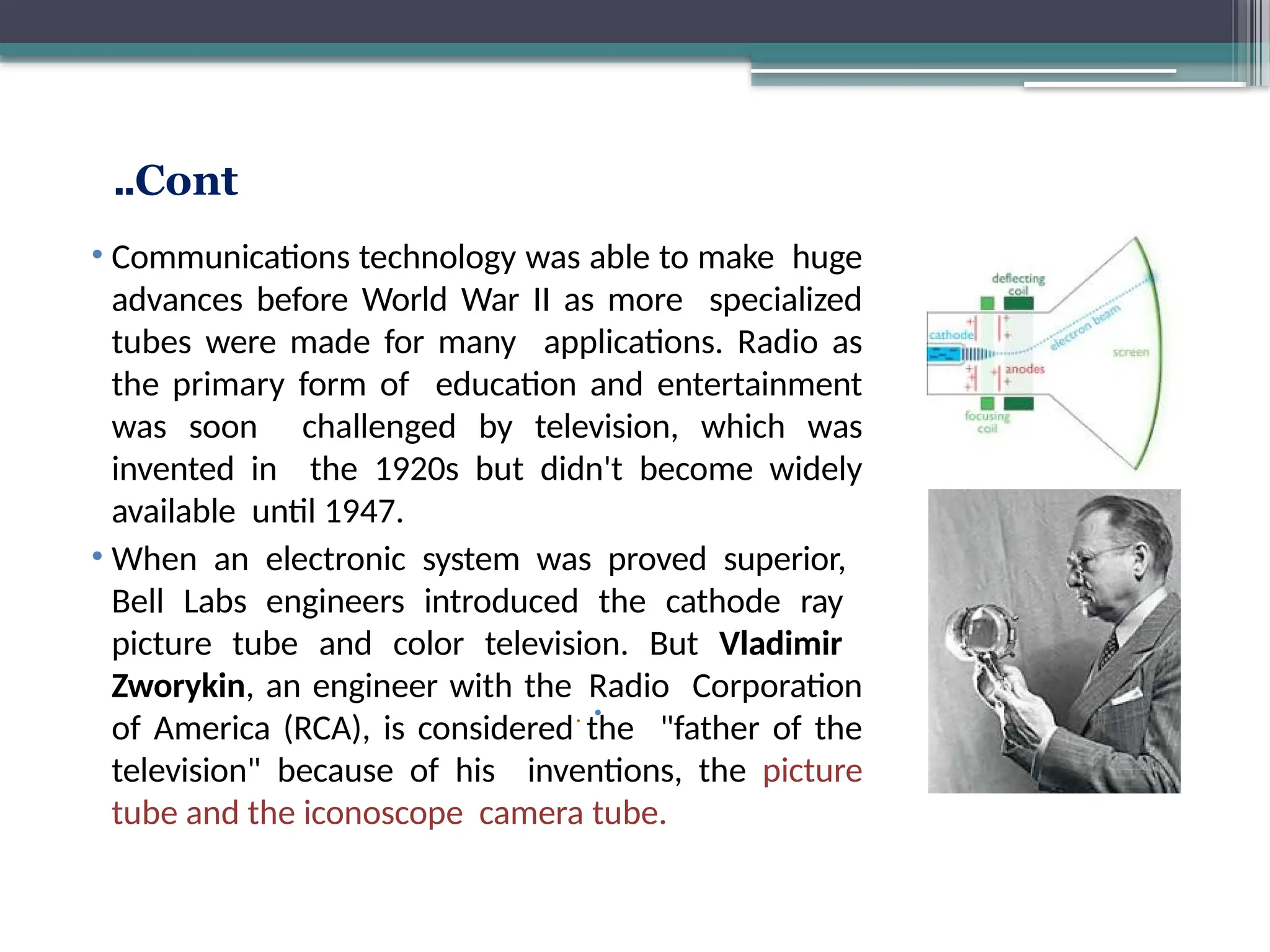 Cont
..
•
.
Guglielmo Marconi
Edwin Armstrong
• Communications technology was able to make huge
advances before World War II as more specialized
tubes were made for many applications. Radio as
the primary form of education and entertainment
was soon challenged by television, which was
invented in the 1920s but didn't become widely
available until 1947.
• When an electronic system was proved superior,
Bell Labs engineers introduced the cathode ray
picture tube and color television. But Vladimir
Zworykin, an engineer with the Radio Corporation
of America (RCA), is considered the "father of the
television" because of his inventions, the picture
tube and the iconoscope camera tube.
 