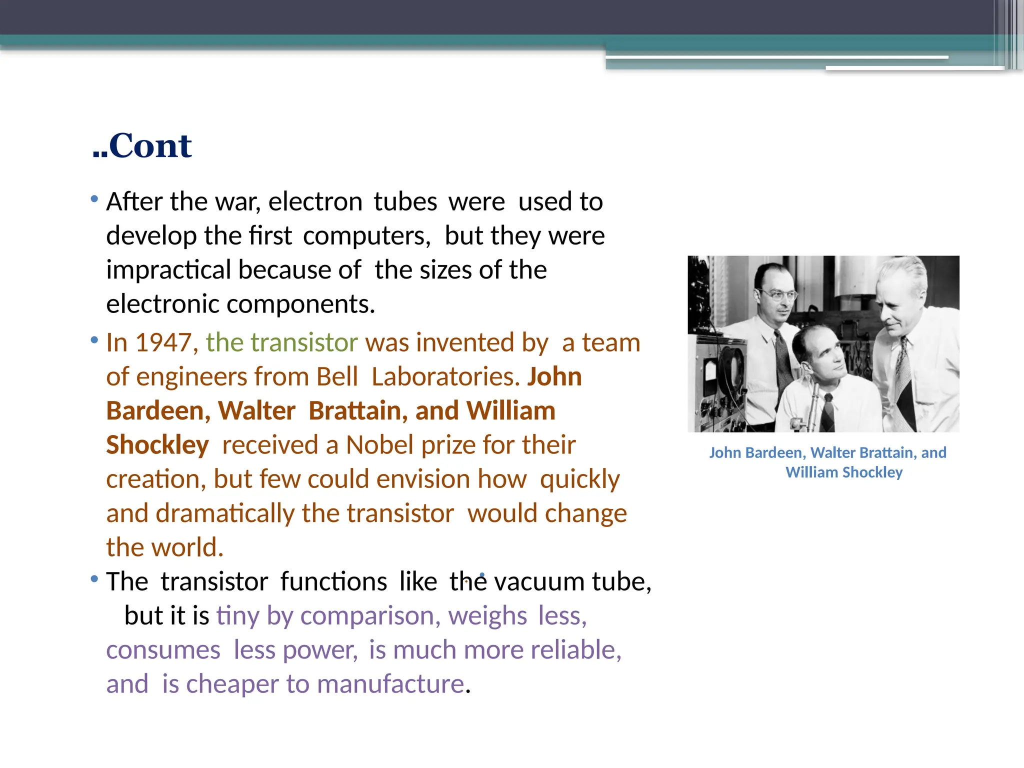 Cont
..
•
.
Guglielmo Marconi
Edwin Armstrong
• After the war, electron tubes were used to
develop the first computers, but they were
impractical because of the sizes of the
electronic components.
• In 1947, the transistor was invented by a team
of engineers from Bell Laboratories. John
Bardeen, Walter Brattain, and William
Shockley received a Nobel prize for their
creation, but few could envision how quickly
and dramatically the transistor would change
the world.
• The transistor functions like the vacuum tube,
but it is tiny by comparison, weighs less,
consumes less power, is much more reliable,
and is cheaper to manufacture.
John Bardeen, Walter Brattain, and
William Shockley
 