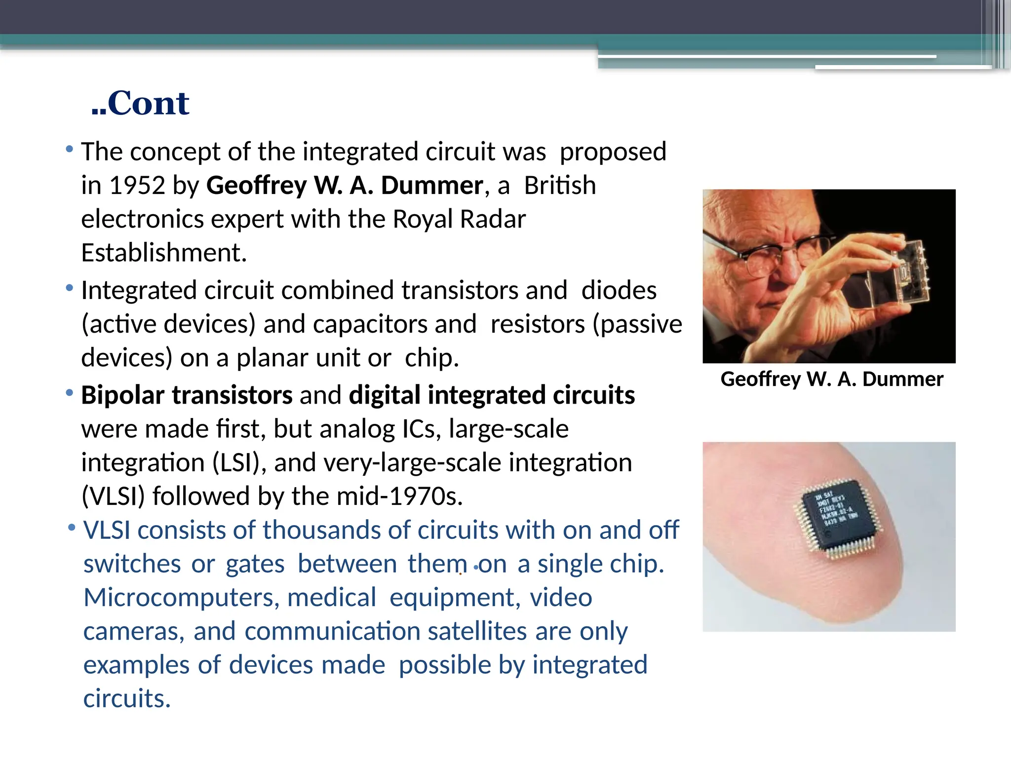 Cont
..
•
.
Guglielmo Marconi
Edwin Armstrong
• The concept of the integrated circuit was proposed
in 1952 by Geoffrey W. A. Dummer, a British
electronics expert with the Royal Radar
Establishment.
• Integrated circuit combined transistors and diodes
(active devices) and capacitors and resistors (passive
devices) on a planar unit or chip.
• Bipolar transistors and digital integrated circuits
were made first, but analog ICs, large-scale
integration (LSI), and very-large-scale integration
(VLSI) followed by the mid-1970s.
• VLSI consists of thousands of circuits with on and off
switches or gates between them on a single chip.
Microcomputers, medical equipment, video
cameras, and communication satellites are only
examples of devices made possible by integrated
circuits.
Geoffrey W. A. Dummer
 
