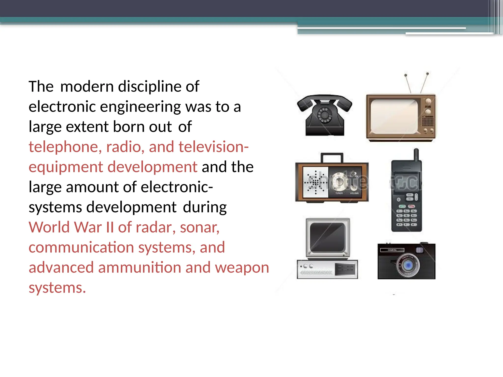 The modern discipline of
electronic engineering was to a
large extent born out of
telephone, radio, and television-
equipment development and the
large amount of electronic-
systems development during
World War II of radar, sonar,
communication systems, and
advanced ammunition and weapon
systems.
 