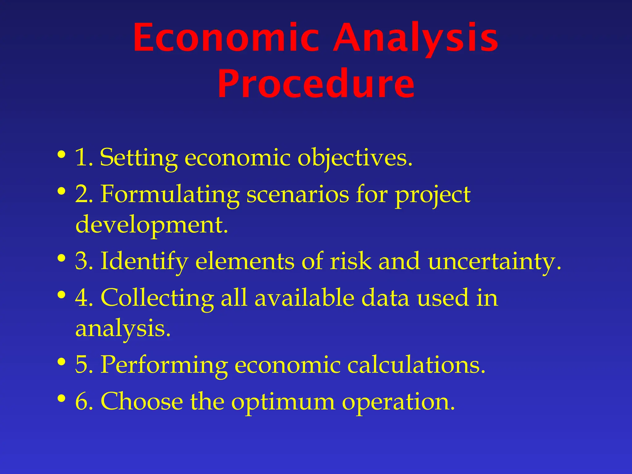Economic Analysis
Procedure
• 1. Setting economic objectives.
• 2. Formulating scenarios for project
development.
• 3. Identify elements of risk and uncertainty.
• 4. Collecting all available data used in
analysis.
• 5. Performing economic calculations.
• 6. Choose the optimum operation.
 
