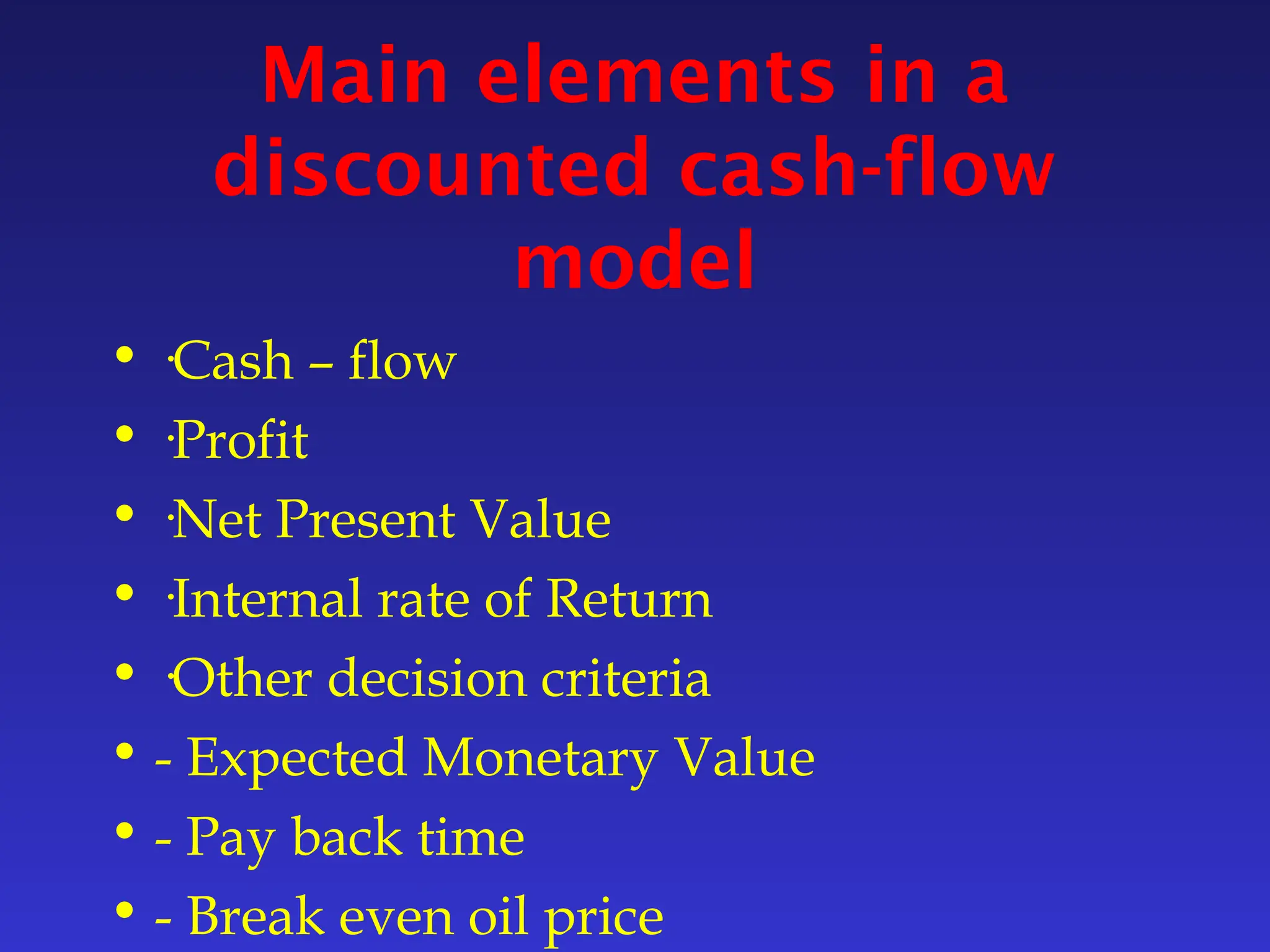 Main elements in a
discounted cash-flow
model
• ·Cash – flow
• ·Profit
• ·Net Present Value
• ·Internal rate of Return
• ·Other decision criteria
• - Expected Monetary Value
• - Pay back time
• - Break even oil price
 
