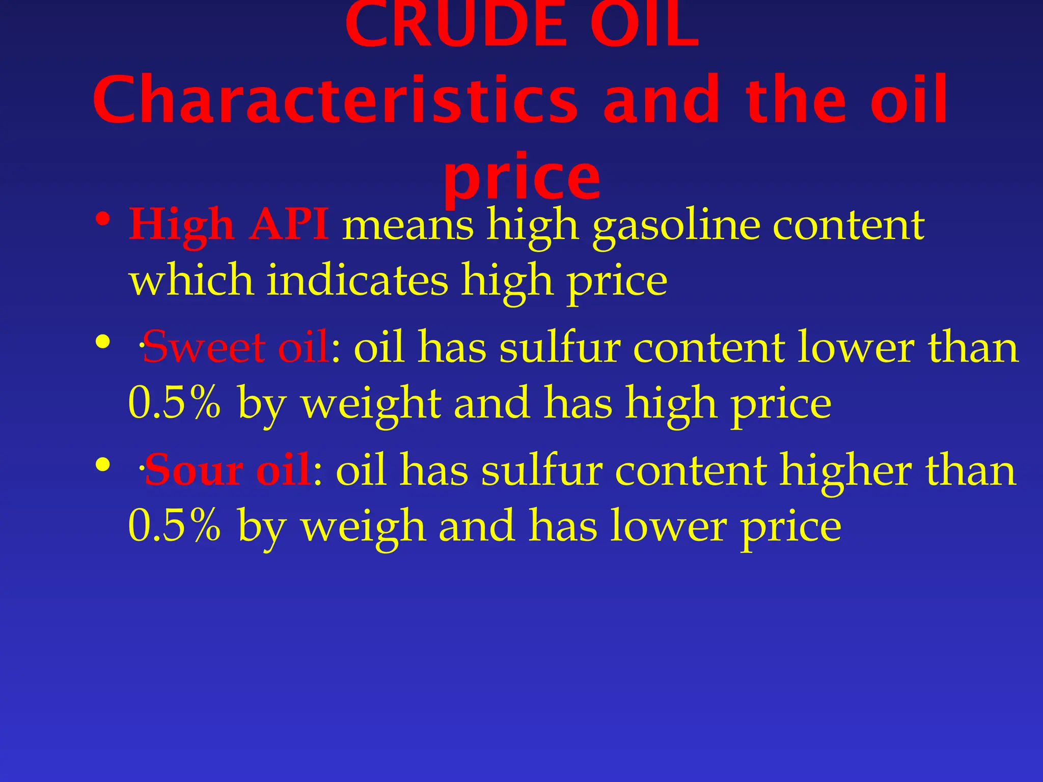 CRUDE OIL
Characteristics and the oil
price
• High API means high gasoline content
which indicates high price
• ·Sweet oil: oil has sulfur content lower than
0.5% by weight and has high price
• ·Sour oil: oil has sulfur content higher than
0.5% by weigh and has lower price
 