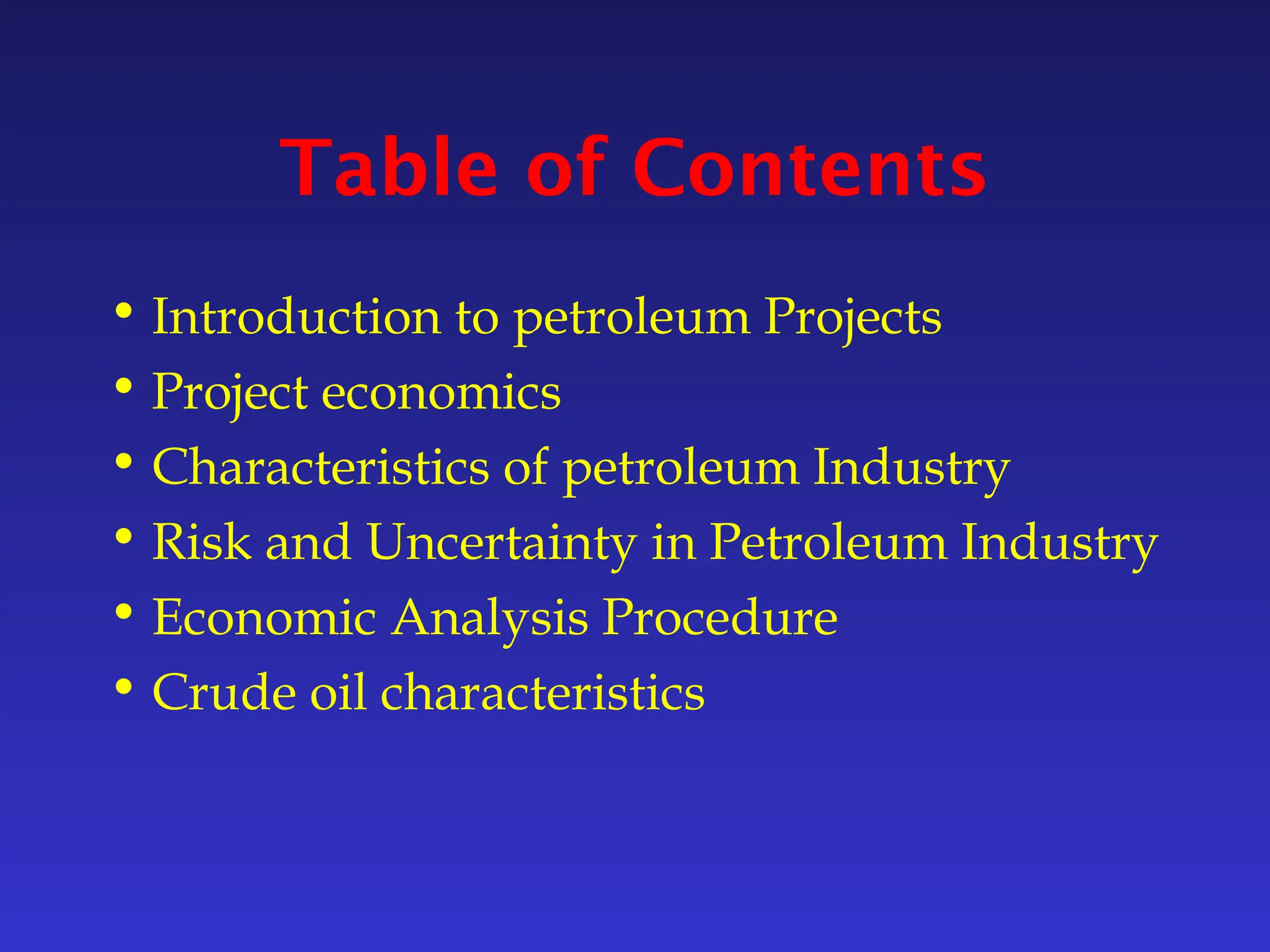 Table of Contents
• Introduction to petroleum Projects
• Project economics
• Characteristics of petroleum Industry
• Risk and Uncertainty in Petroleum Industry
• Economic Analysis Procedure
• Crude oil characteristics
 