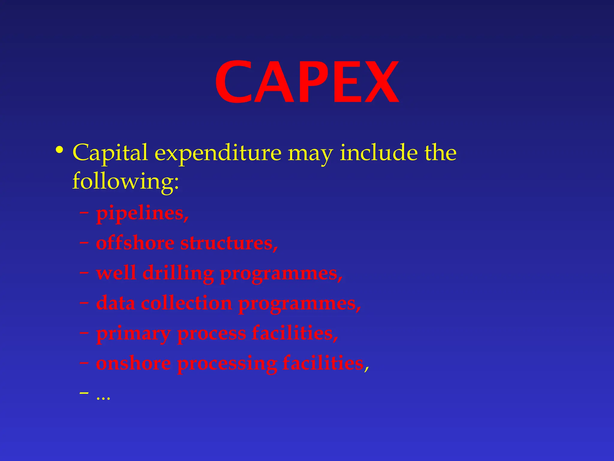 CAPEX
• Capital expenditure may include the
following:
– pipelines,
– offshore structures,
– well drilling programmes,
– data collection programmes,
– primary process facilities,
– onshore processing facilities,
– ...
 