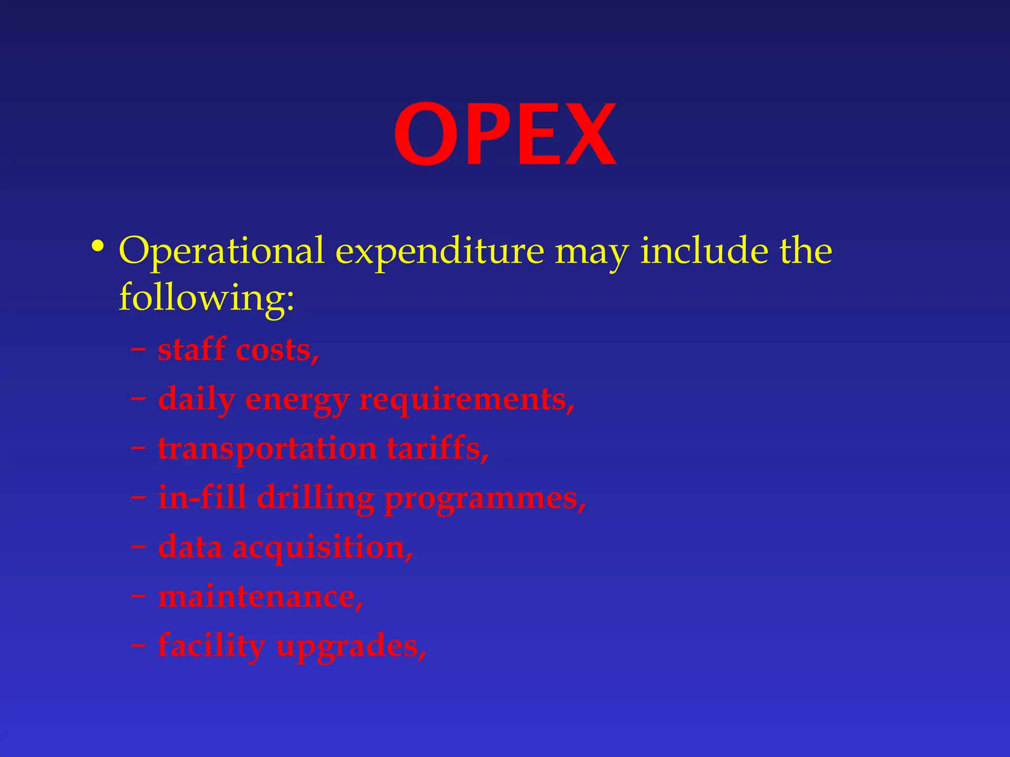 OPEX
• Operational expenditure may include the
following:
– staff costs,
– daily energy requirements,
– transportation tariffs,
– in-fill drilling programmes,
– data acquisition,
– maintenance,
– facility upgrades,
 