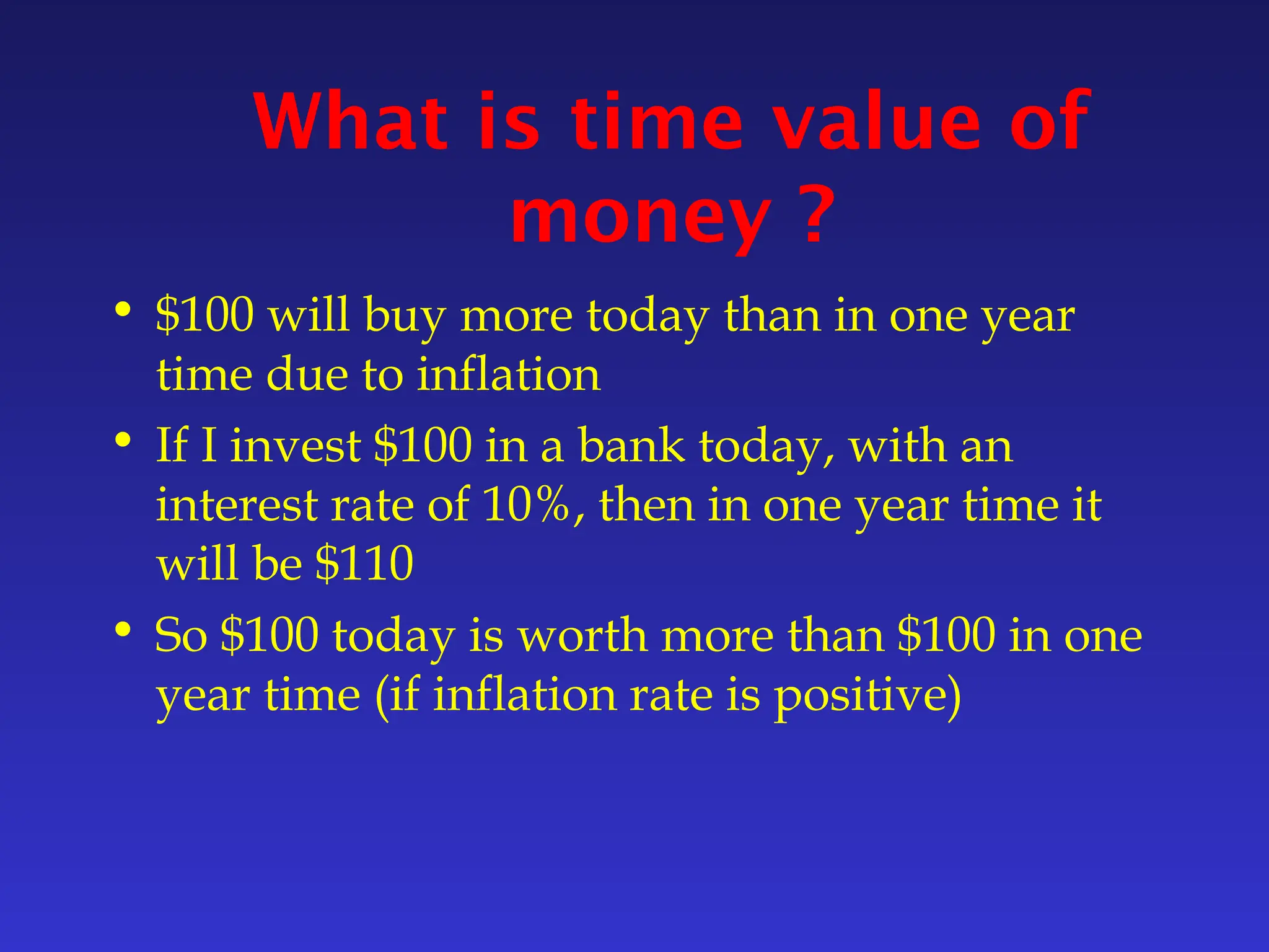 What is time value of
money ?
• $100 will buy more today than in one year
time due to inflation
• If I invest $100 in a bank today, with an
interest rate of 10%, then in one year time it
will be $110
• So $100 today is worth more than $100 in one
year time (if inflation rate is positive)
 