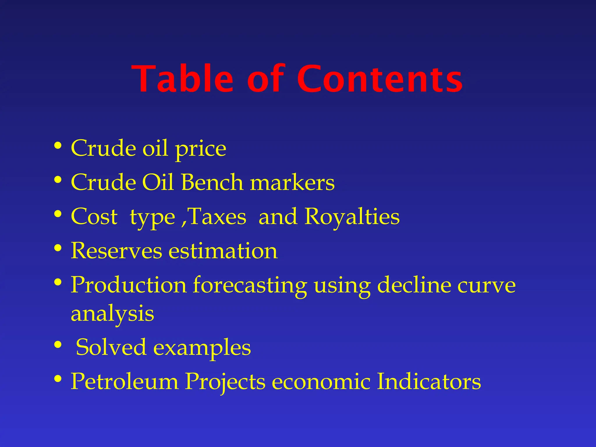 Table of Contents
• Crude oil price
• Crude Oil Bench markers
• Cost type ,Taxes and Royalties
• Reserves estimation
• Production forecasting using decline curve
analysis
• Solved examples
• Petroleum Projects economic Indicators
 