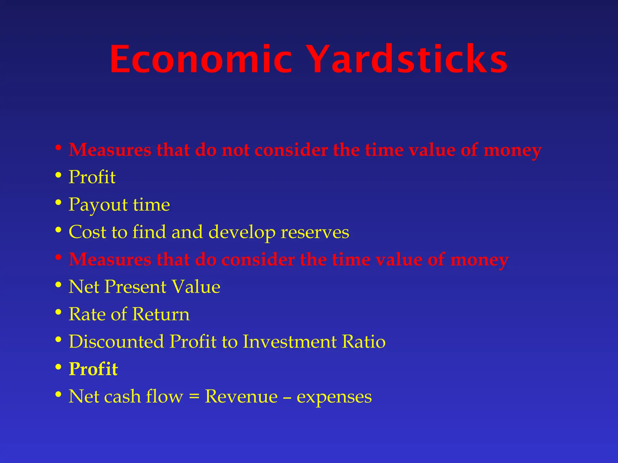 Economic Yardsticks
• Measures that do not consider the time value of money
• Profit
• Payout time
• Cost to find and develop reserves
• Measures that do consider the time value of money
• Net Present Value
• Rate of Return
• Discounted Profit to Investment Ratio
• Profit
• Net cash flow = Revenue – expenses
 